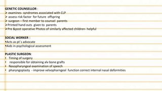 GENETIC COUNSELLOR :
 examines- syndromes associated with CLP
 assess risk factor for future offspring
 surgeon – first member to counsel parents
Printed hand outs given to parents
Pre &post operative Photos of similarly affected children- helpful
SOCIAL WORKER :
Acts as pt`s advocate
Aids in psychological assessment
PLASTIC SURGEON:
• Timing of surgery
• responsible for obtaining alv bone grafts
• Nasopharyngeal examination of speech
• pharyngoplasty - improve velvopharngeal function correct internal nasal deformities
 