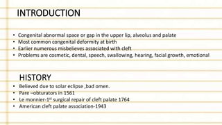 INTRODUCTION
• Congenital abnormal space or gap in the upper lip, alveolus and palate
• Most common congenital deformity at birth
• Earlier numerous misbelieves associated with cleft
• Problems are cosmetic, dental, speech, swallowing, hearing, facial growth, emotional
HISTORY
• Believed due to solar eclipse ,bad omen.
• Pare –obturators in 1561
• Le monnier-1st surgical repair of cleft palate 1764
• American cleft palate association-1943
 