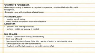 PSYCHATRIST & PSYCHOLOGIST:
• Evaluate pt – strength, weakness in cognitive interpersonal, emotional behavioral & social
development.
• Emphasis – cope with emotional, physical stress
SPEECH PATHOLOGIST:
• monitor speech output
• Offers therapeutic option – maturation of speech
AUDIOLOGIST :
• performs test- hearing difficulties
• perform - middle ear surgery if needed
ROLE OF NURSE :
• Advisor , support family during time of anxiety
• Daily care of infant
• Teaches mother- care of nose, facial skin, cleaning of splints at each feeding time
• Actively communicate with team members.
• Emphasis total family involvement not just treatment of pt
 