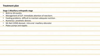 Treatment plan
Stage 1:Maxillary orthopedic stage
• Birth to 18 months
• Management of CLP- immediate attention of new born.
• Feeding problems- difficult to maintain adequate nutrition .
• Numerous prosthetic devices.
• Mc Neil (1950) devised , Intra oral maxillary obturator
• Plates pumps and nipples
 