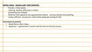 INTRA ORAL MAXILLARY OBTURATOR :
• Provides a false palate,
• reducing feeding difficulties in infants
• preventing arch collapse
• Mold the cleft segments into approximation before primary alveolar bone grafting.
• create sufficient –ve pressure, which allow adequate sucking of milk.
Instructions to parents:
• Recall the pt after 2 days.
• Appliance – approximate 3 month until the time of initial lip closure
 