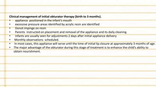 Clinical management of initial obturator therapy (birth to 3 months).
• appliance positioned in the infant’s mouth
• excessive pressure areas identified by acrylic resin are identified
• Donot impinge on resin
• Parents instructed on placement and removal of the appliance and its daily cleaning.
• infants are usually seen for adjustments 2 days after initial appliance delivery
• Monthly observations scheduled.
• In most cases, this appliance will serve until the time of initial lip closure at approximately 3 months of age.
• The major advantage of the obturator during this stage of treatment is to enhance the child’s ability to
obtain nourishment.
 