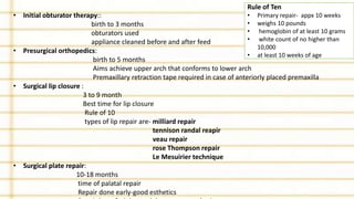 • Initial obturator therapy::
birth to 3 months
obturators used
appliance cleaned before and after feed
• Presurgical orthopedics:
birth to 5 months
Aims achieve upper arch that conforms to lower arch
Premaxillary retraction tape required in case of anteriorly placed premaxilla
• Surgical lip closure :
3 to 9 month
Best time for lip closure
Rule of 10
types of lip repair are- milliard repair
tennison randal reapir
veau repair
rose Thompson repair
Le Mesuirier technique
• Surgical plate repair:
10-18 months
time of palatal repair
Repair done early-good esthetics
Rule of Ten
• Primary repair- appx 10 weeks
• weighs 10 pounds
• hemoglobin of at least 10 grams
• white count of no higher than
10,000
• at least 10 weeks of age
 