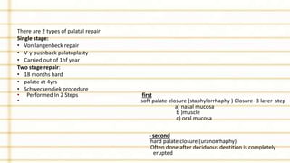 There are 2 types of palatal repair:
Single stage:
• Von langenbeck repair
• V-y pushback palatoplasty
• Carried out of 1hf year
Two stage repair:
• 18 months hard
• palate at 4yrs
• Schweckendiek procedure
• Performed In 2 Steps first
• soft palate-closure (staphylorrhaphy ) Closure- 3 layer step
a) nasal mucosa
b )muscle
c) oral mucosa
- second
hard palate closure (uranorrhaphy)
Often done after deciduous dentition is completely
erupted
 