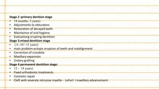 Stage 2 :primary denition stage
• 18 months- 5 years)
• Adjustments to obturators
• Restoration of decayed teeth
• Maintaince of oral hygiene
• Evaluationg erupting dentition
Stage 3:mixed dentition stage
• ( 6 -10  11 years)
• main problem:ectopic eruption of teeth and malalignment
• Correction of crossbite
• Maxillary expansion
• 2ndary grafting
Stage 4 permanent dentition stage:
• 12 - 18 years)
• Fixed orthodontic treatments
• Cosmetic repair
• Cleft with severely retrusive maxilla - LeFort I maxillary advancement .
 