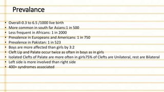Prevalance
• Overall-0.3 to 6.5 /1000 live birth
• More common in south far Asians:1 in 500
• Less frequent in Africans: 1 in 2000
• Prevalence in Europeans and Americans: 1 in 750
• Prevalence in Pakistan: 1 in 523
• Boys are more affected than girls by 3:2
• Cleft Lip and Palate occur twice as often in boys as in girls
• Isolated Clefts of Palate are more often in girls75% of Clefts are Unilateral, rest are Bilateral
• Left side is more involved than right side
• 400+ syndromes associated
 