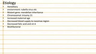 Etiology
• Hereditary
• enviornment: rubella virus etc
• Mutant gene: mendelian inheritance
• Chromosomal: trisomy 21
• Increased maternal age
• Decreased blood supply to nasomax region
• Decreased folic acid and vit A
• Multifactorial
 
