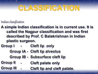 CLASSIFICATION
Indianclassification
A simple Indian classification is in current use. It is
called the Nagpur classification and was first
described by Prof. C Balakrishnan in Indian
plastic surgeon.
Group I - Cleft lip only
Group IA - Cleft lip alveolus
Group IB - Subsurface cleft lip
Group II
Group III
- Cleft palate only
- Cleft lip and cleft palate.
 