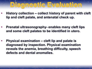 Diagnostic Evaluation
 History collection – collect history of parent with cleft
lip and cleft palate, and antenatal check up.
 Prenatal ultrasonography- enables many cleft lips
and some cleft palates to be identified in utero.
 Physical examination – cleft lip and palate is
diagnosed by inspection. Physical examination
reveals the anemia, breathing difficulty, speech
defects and dental anomalies.
 