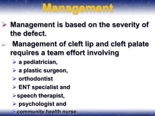 Management
 Management is based on the severity of
the defect.
 Management of cleft lip and cleft palate
requires a team effort involving
 a pediatrician,
 a plastic surgeon,
 orthodontist
 ENT specialist and
speech therapist,
 psychologist and
community health nurse.
 