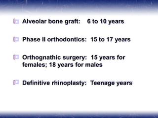 🞒 Alveolar bone graft: 6 to 10 years
🞒 Phase II orthodontics: 15 to 17 years
🞒 Orthognathic surgery: 15 years for
females; 18 years for males
🞒 Definitive rhinoplasty: Teenage years
 