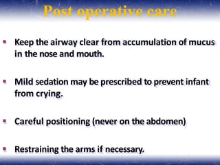 Post operative care
 Keep the airway clear from accumulation of mucus
in the nose and mouth.
 Mild sedation may be prescribed to prevent infant
from crying.
 Careful positioning (never on the abdomen)
 Restraining the arms if necessary.
 