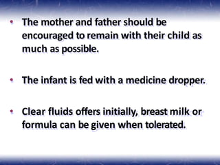 • The mother and father should be
encouraged to remain with their child as
much as possible.
• The infant is fed with a medicine dropper.
• Clear fluids offers initially, breast milk or
formula can be given when tolerated.
 