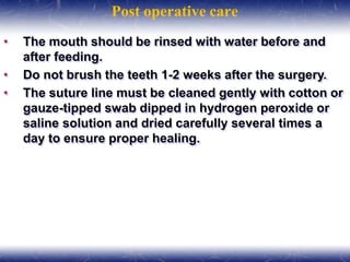 Post operative care
• The mouth should be rinsed with water before and
after feeding.
• Do not brush the teeth 1-2 weeks after the surgery.
• The suture line must be cleaned gently with cotton or
gauze-tipped swab dipped in hydrogen peroxide or
saline solution and dried carefully several times a
day to ensure proper healing.
 