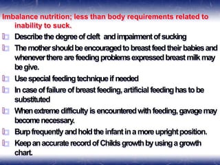 Imbalance nutrition; less than body requirements related to
inability to suck.
🞒 Describethedegreeofcleft andimpairmentofsucking
🞒 Themothershouldbeencouragedtobreastfeedtheirbabiesand
whenevertherearefeedingproblemsexpressedbreastmilkmay
begive.
🞒 Usespecial feedingtechniqueif needed
🞒 Incaseoffailureofbreastfeeding,artificialfeedinghastobe
substituted
🞒 Whenextremedifficulty is encounteredwithfeeding,gavagemay
becomenecessary.
🞒 Burpfrequentlyandholdtheinfantinamoreuprightposition.
🞒 KeepanaccuraterecordofChildsgrowthbyusingagrowth
chart.
 