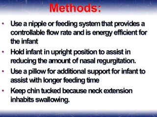 Methods:
• Useanippleorfeedingsystemthat providesa
controllable flowrate andis energyefficientfor
theinfant
• Holdinfant inupright positiontoassist in
reducingtheamount ofnasalregurgitation.
• Useapillowfor additional supportfor infant to
assist withlonger feedingtime
• Keepchintuckedbecauseneckextension
inhabitsswallowing.
 