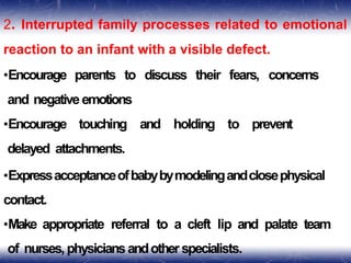 2. Interrupted family processes related to emotional
reaction to an infant with a visible defect.
•Encourage parents to discuss their fears, concerns
and negative emotions
•Encourage touching and holding to prevent
delayed attachments.
•Expressacceptanceofbabybymodelingandclosephysical
contact.
•Make appropriate referral to a cleft lip and palate team
of nurses,physiciansandother specialists.
 