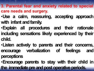 3. Parental fear and anxiety related to special
care needs and surgery.
•Use a calm, reassuring, accepting approach
with infant andfamily
.
•Explain all procedures and their rationale
including sensations likely experienced by their
child.
•Listen actively to parents and their concerns,
encourage verbalization of feelings and
perceptions
•Encourage parents to stay with their child in
the immediatepreandpostoperativeperiods.
 