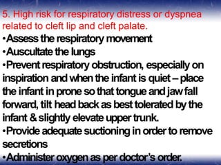 5. High risk for respiratory distress or dyspnea
related to cleft lip and cleft palate.
•Assesstherespiratorymovement
•Auscultatethelungs
•Preventrespiratoryobstruction, especiallyon
inspiration andwhentheinfant is quiet–place
theinfant inpronesothattongueandjawfall
forward,tilt headbackasbesttoleratedbythe
infant &slightly elevateuppertrunk.
•Provideadequatesuctioninginordertoremove
secretions
•Administeroxygenasperdoctor’sorder.
 