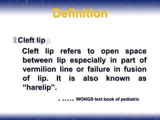 Definition
🞒 Cleft lip
Cleft lip refers to open space
between lip especially in part of
vermilion line or failure in fusion
of lip. It is also known as
“harelip”.
. .…. WONGS text book of pediatric
 