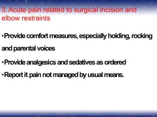 3. Acute pain related to surgical incision and
elbow restraints
•Providecomfortmeasures,especiallyholding,rocking
andparentalvoices
•Provideanalgesicsandsedativesasordered
•Reportit painnotmanagedbyusualmeans.
 