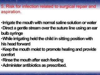 5. Risk for infection related to surgical repair and
aspiration.
•Irrigatethemouthwithnormal salinesolutionorwater
•Directagentlestreamoverthesuturelineusinganear
bulbsyringe
•Whileirrigatingheldthechildinsittingpositionwith
hisheadforward
•Keepthemouthmoisttopromotehealingandprovide
comfort
•Rinsethemouthafter eachfeeding
•Administerantibioticsasprescribed.
 