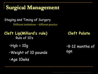 Surgical Management
Staging and Timing of Surgery
Different institutions = different practice
Rule of 10’s
•Hgb = 10g
•Weight of 10 pounds
•Age 10wks
Cleft Lip(Millard’s rule) Cleft Palate
•9-12 months of
age
Clinical Aspects of Cleft Lip/Palate Reconstruction
 