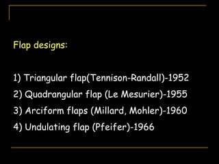 Flap designs:
1) Triangular flap(Tennison-Randall)-1952
2) Quadrangular flap (Le Mesurier)-1955
3) Arciform flaps (Millard, Mohler)-1960
4) Undulating flap (Pfeifer)-1966
 