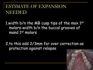 ESTIMATE OF EXPANSION
NEEDED
1.width b/n the MB cusp tips of the max 1st
molars-width b/n the buccal grooves of
mand 1st molars
2.to this add 2/3mm for over correction as
protection against relapse
 