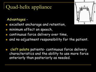 Quad-helix appliance
Advantages -
 excellent anchorage and retention,
 minimum effect on speech,
 continuous force delivery over time,
 and no adjustment responsibility for the patient.
 cleft palate patients- continuous force delivery
characteristics and the ability to use more force
anteriorly than posteriorly as needed.
AJO-DO), Volume 1988 Oct
 
