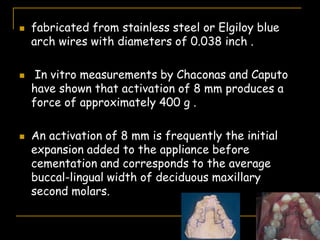  fabricated from stainless steel or Elgiloy blue
arch wires with diameters of 0.038 inch .
 In vitro measurements by Chaconas and Caputo
have shown that activation of 8 mm produces a
force of approximately 400 g .
 An activation of 8 mm is frequently the initial
expansion added to the appliance before
cementation and corresponds to the average
buccal-lingual width of deciduous maxillary
second molars.
 