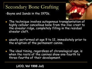 Secondary Bone Grafting
-Boyne and Sands in the 1970s.
 The technique involves autogenous transplantation of
highly cellular cancellous bone from the iliac crest to
the alveolar ridge, completely filling in the residual
alveolar cleft.
 usually performed at age 9 to 12, immediately prior to
the eruption of the permanent canine.
 The ideal timing, regardless of chronological age, is
when the roots of the canines show one-fourth to
three-fourths of their development.
(JCO, Vol 1998 Jul)
 