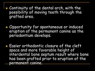  Continuity of the dental arch, with the
possibility of moving teeth through the
grafted area.
 Opportunity for spontaneous or induced
eruption of the permanent canine as the
periodontium develops.
 Easier orthodontic closure of the cleft
space and more favorable height of
interdental bone septum result where bone
has been grafted prior to eruption of the
permanent canine.
 