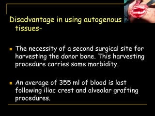 Disadvantage in using autogenous
tissues-
 The necessity of a second surgical site for
harvesting the donor bone. This harvesting
procedure carries some morbidity.
 An average of 355 ml of blood is lost
following iliac crest and alveolar grafting
procedures.
 
