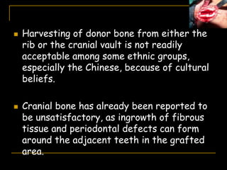  Harvesting of donor bone from either the
rib or the cranial vault is not readily
acceptable among some ethnic groups,
especially the Chinese, because of cultural
beliefs.
 Cranial bone has already been reported to
be unsatisfactory, as ingrowth of fibrous
tissue and periodontal defects can form
around the adjacent teeth in the grafted
area.
 