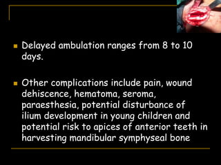  Delayed ambulation ranges from 8 to 10
days.
 Other complications include pain, wound
dehiscence, hematoma, seroma,
paraesthesia, potential disturbance of
ilium development in young children and
potential risk to apices of anterior teeth in
harvesting mandibular symphyseal bone
 