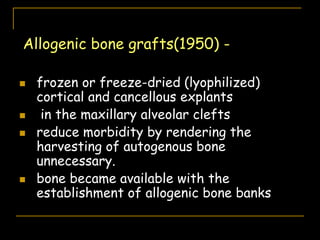 Allogenic bone grafts(1950) -
 frozen or freeze-dried (lyophilized)
cortical and cancellous explants
 in the maxillary alveolar clefts
 reduce morbidity by rendering the
harvesting of autogenous bone
unnecessary.
 bone became available with the
establishment of allogenic bone banks
 