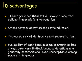 Disadvantages
 its antigenic constituents will evoke a localized
cellular immunodefensive reaction
 retard revascularization and osteoinduction.
 increased risk of dehiscence and sequestration.
 availability of bank bone in some communities has
always been very limited, because donations are
generally nontraditional–even unacceptable–among
some ethnic groups.
 