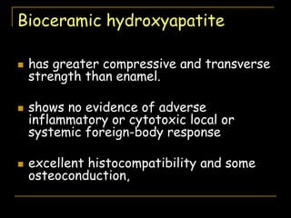 Bioceramic hydroxyapatite
 has greater compressive and transverse
strength than enamel.
 shows no evidence of adverse
inflammatory or cytotoxic local or
systemic foreign-body response
 excellent histocompatibility and some
osteoconduction,
 