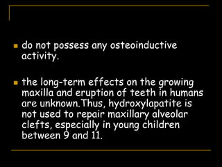  do not possess any osteoinductive
activity.
 the long-term effects on the growing
maxilla and eruption of teeth in humans
are unknown.Thus, hydroxylapatite is
not used to repair maxillary alveolar
clefts, especially in young children
between 9 and 11.
 