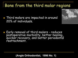 Bone from the third molar regions
 Third molars are impacted in around
20% of individuals.
 Early removal of third molars - reduces
postoperative morbidity, better healing,
quicker recovery, and better periodontal
reattachment.
(Angle Orthodontist, 1996 No. 1)
 
