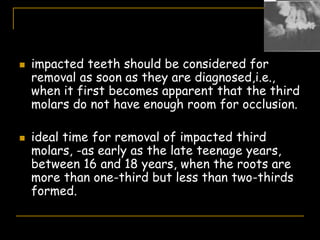  impacted teeth should be considered for
removal as soon as they are diagnosed,i.e.,
when it first becomes apparent that the third
molars do not have enough room for occlusion.
 ideal time for removal of impacted third
molars, -as early as the late teenage years,
between 16 and 18 years, when the roots are
more than one-third but less than two-thirds
formed.
 