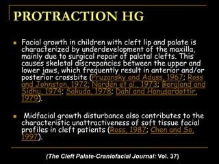 PROTRACTION HG
 Facial growth in children with cleft lip and palate is
characterized by underdevelopment of the maxilla,
mainly due to surgical repair of palatal clefts. This
causes skeletal discrepancies between the upper and
lower jaws, which frequently result in anterior and/or
posterior crossbite (Pruzansky and Aduss, 1967; Ross
and Johnston, 1972; Nordén et al., 1973; Bergland and
Sidhu, 1974; Sakuda, 1978; Dahl and Hanusardottir,
1979).
 Midfacial growth disturbance also contributes to the
characteristic unattractiveness of soft tissue facial
profiles in cleft patients (Ross, 1987; Chen and So,
1997).
(The Cleft Palate-Craniofacial Journal: Vol. 37)
 