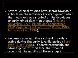  Several clinical studies have shown favorable
effects on the maxillary forward growth when
the treatment was started at the deciduous
or early mixed dentition stages (Irie and
Nakamura, 1975; Friede and Lennartsson,
1981; Rygh and Tindlund, 1982; Ranta, 1988;
Ishikawa et al., 1996).
 Because circummaxillary sutural growth is
active during the early juvenile period (Scott,
1956; Björk, 1966), it seems reasonable and
advantageous to facilitate the forward
growth of the maxilla at these stages
 
