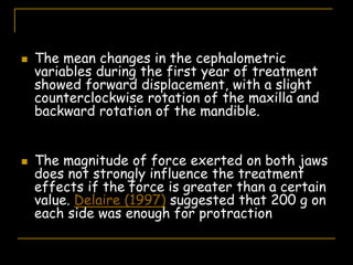  The mean changes in the cephalometric
variables during the first year of treatment
showed forward displacement, with a slight
counterclockwise rotation of the maxilla and
backward rotation of the mandible.
 The magnitude of force exerted on both jaws
does not strongly influence the treatment
effects if the force is greater than a certain
value. Delaire (1997) suggested that 200 g on
each side was enough for protraction
 
