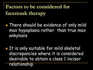 Factors to be considered for
facemask therapy
 There should be evidence of only mild
max hypoplasia rather than true max
ankylosis
 It is only suitable for mild skeletal
discrepancies where it is considered
desirable to obtain a class 1 incisor
relationship
 