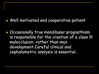  Well motivated and cooperative patient
 Occasionally true mandibular prognathism
is responsible for the creation of a class lll
malocclusion rather than max
development.Careful clinical and
cephalometric analysis is essential .
 