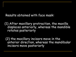 Results obtained with face mask:
(1) After maxillary protraction, the maxilla
displaces anteriorly, whereas the mandible
rotates posteriorly
(2) the maxillary incisors move in the
anterior direction, whereas the mandibular
incisors move posteriorly
 