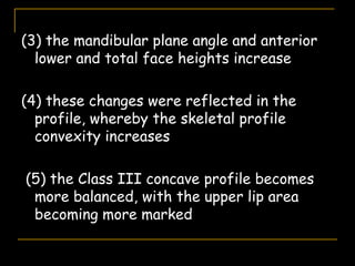 (3) the mandibular plane angle and anterior
lower and total face heights increase
(4) these changes were reflected in the
profile, whereby the skeletal profile
convexity increases
(5) the Class III concave profile becomes
more balanced, with the upper lip area
becoming more marked
 