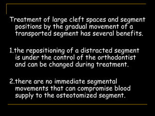 Treatment of large cleft spaces and segment
positions by the gradual movement of a
transported segment has several benefits.
1.the repositioning of a distracted segment
is under the control of the orthodontist
and can be changed during treatment.
2.there are no immediate segmental
movements that can compromise blood
supply to the osteotomized segment.
 